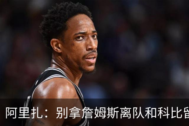 阿里扎：别拿詹姆斯离队和科比留守湖人比 一切都不同没可比性！